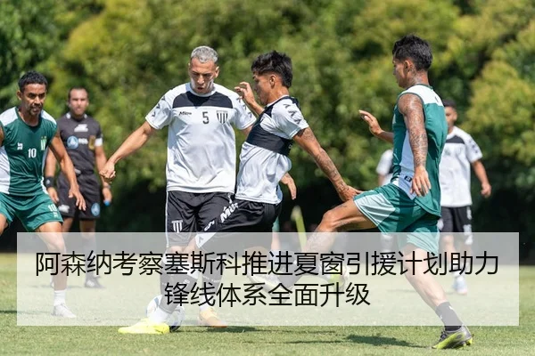 阿森纳考察塞斯科推进夏窗引援计划助力锋线体系全面升级