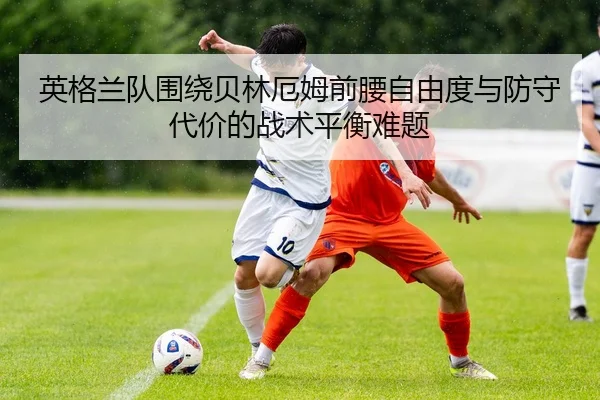 英格兰队围绕贝林厄姆前腰自由度与防守代价的战术平衡难题